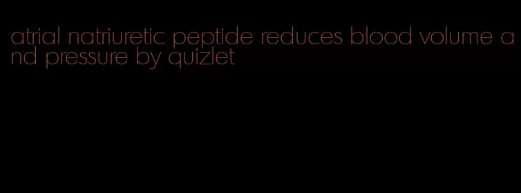 atrial natriuretic peptide reduces blood volume and pressure by quizlet