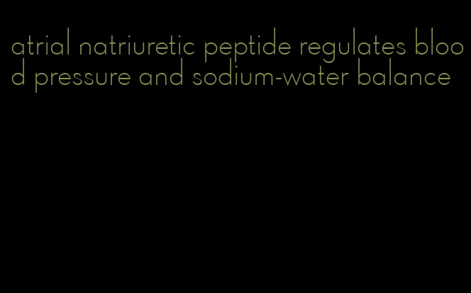 atrial natriuretic peptide regulates blood pressure and sodium-water balance