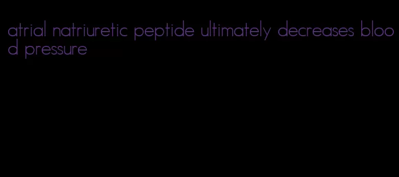 atrial natriuretic peptide ultimately decreases blood pressure