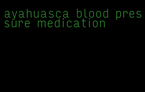 ayahuasca blood pressure medication