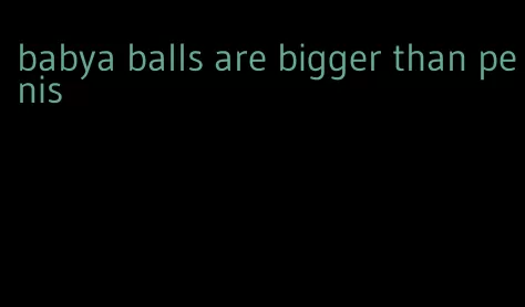 babya balls are bigger than penis