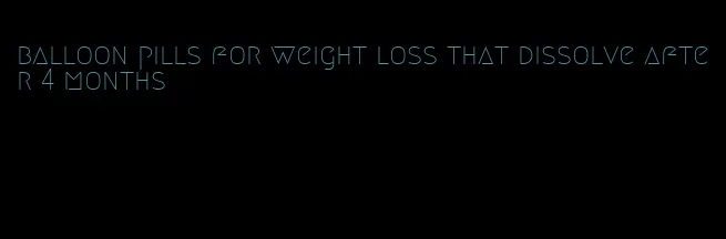 balloon pills for weight loss that dissolve after 4 months