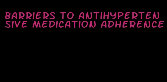 barriers to antihypertensive medication adherence