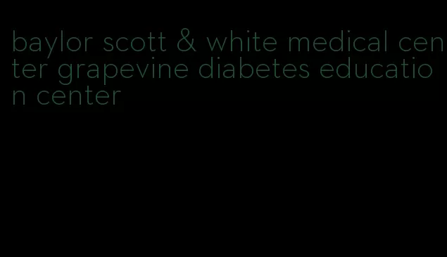 baylor scott & white medical center grapevine diabetes education center