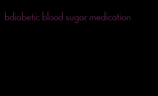 bdiabetic blood sugar medication