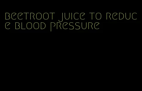 beetroot juice to reduce blood pressure