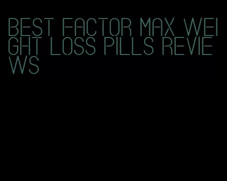 best factor max weight loss pills reviews