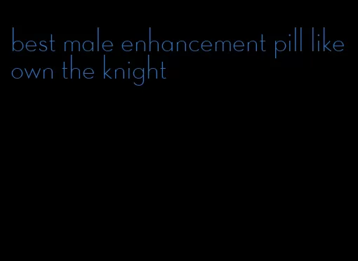 best male enhancement pill like own the knight