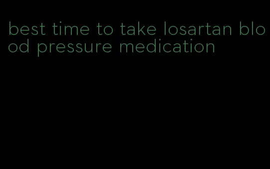 best time to take losartan blood pressure medication