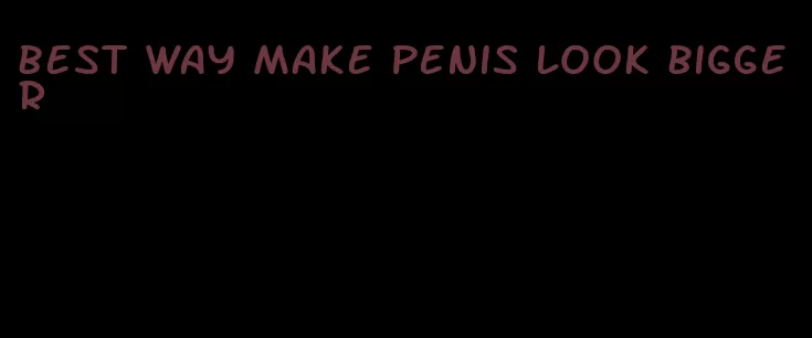 best way make penis look bigger