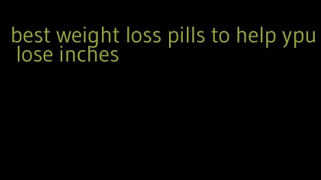 best weight loss pills to help ypu lose inches