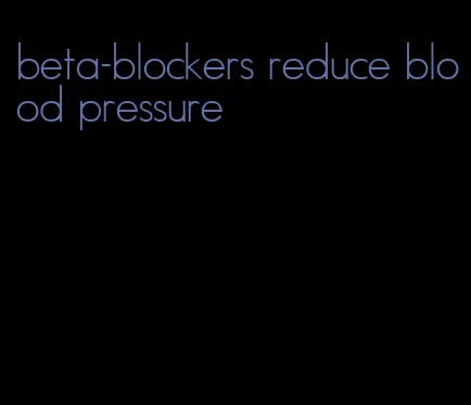 beta-blockers reduce blood pressure