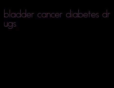 bladder cancer diabetes drugs