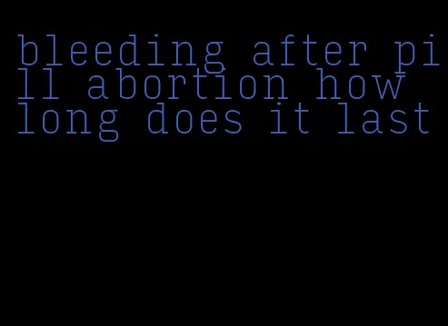 bleeding after pill abortion how long does it last