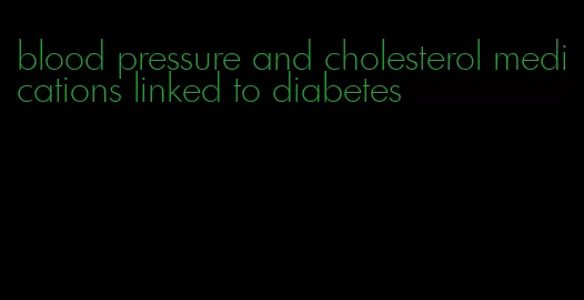 blood pressure and cholesterol medications linked to diabetes