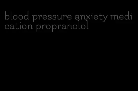 blood pressure anxiety medication propranolol