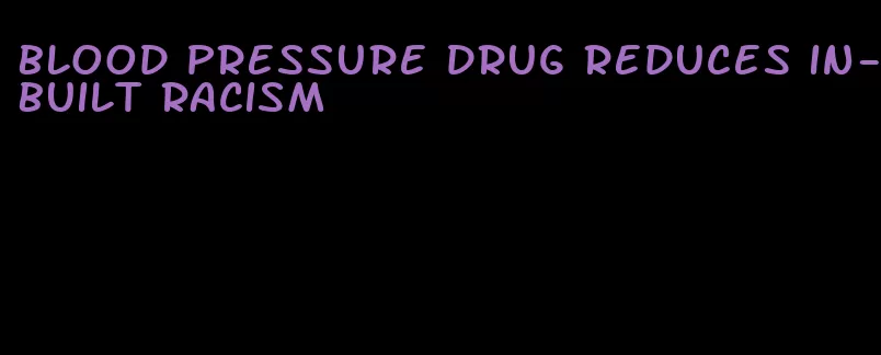 blood pressure drug reduces in-built racism