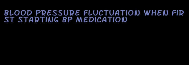 blood pressure fluctuation when first starting bp medication