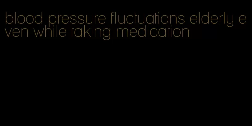 blood pressure fluctuations elderly even while taking medication