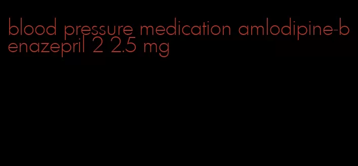 blood pressure medication amlodipine-benazepril 2 2.5 mg