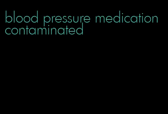 blood pressure medication contaminated