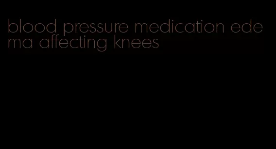 blood pressure medication edema affecting knees