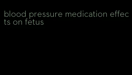 blood pressure medication effects on fetus