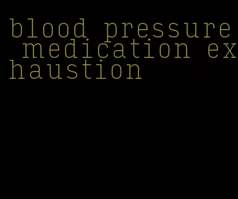 blood pressure medication exhaustion