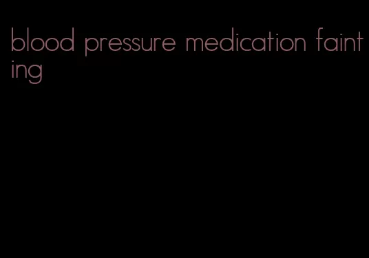 blood pressure medication fainting