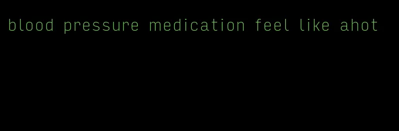 blood pressure medication feel like ahot