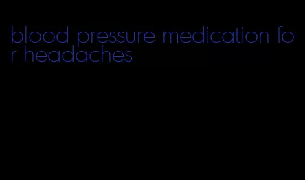 blood pressure medication for headaches