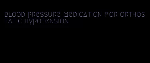 blood pressure medication for orthostatic hypotension