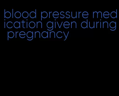 blood pressure medication given during pregnancy