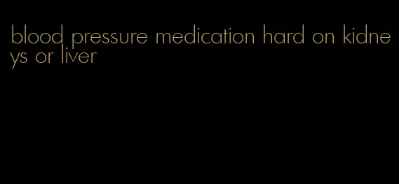 blood pressure medication hard on kidneys or liver