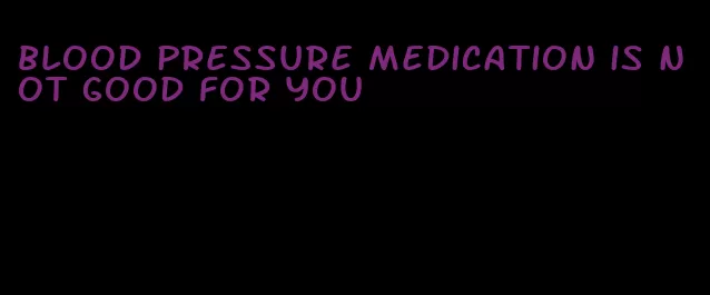 blood pressure medication is not good for you