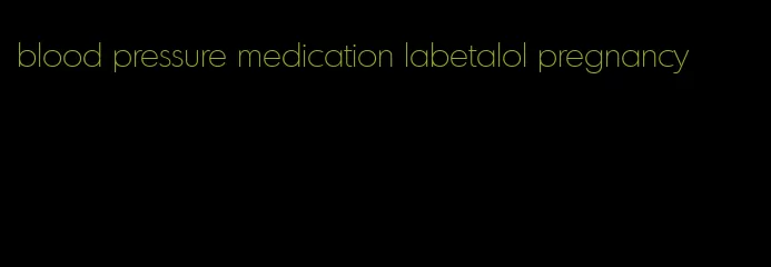 blood pressure medication labetalol pregnancy