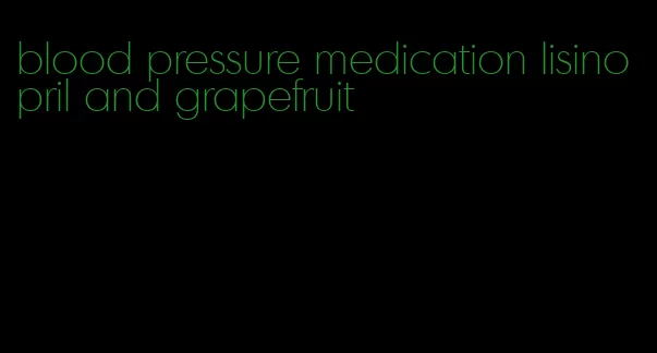 blood pressure medication lisinopril and grapefruit