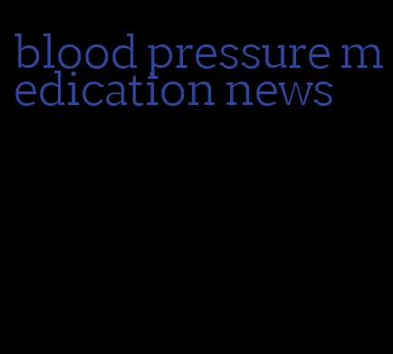 blood pressure medication news