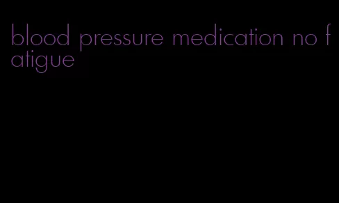 blood pressure medication no fatigue