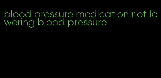 blood pressure medication not lowering blood pressure