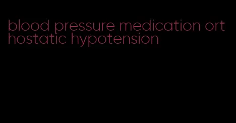 blood pressure medication orthostatic hypotension