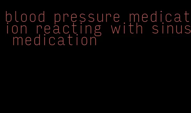 blood pressure medication reacting with sinus medication