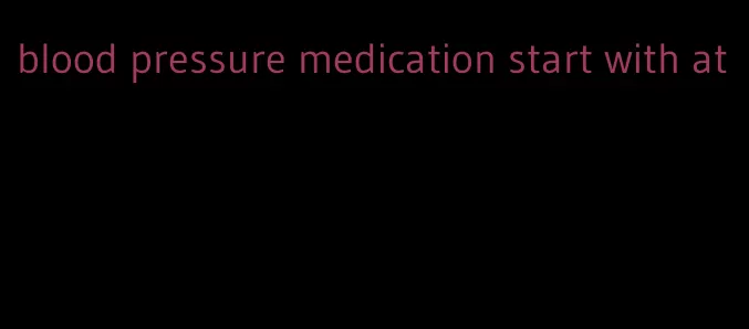 blood pressure medication start with at