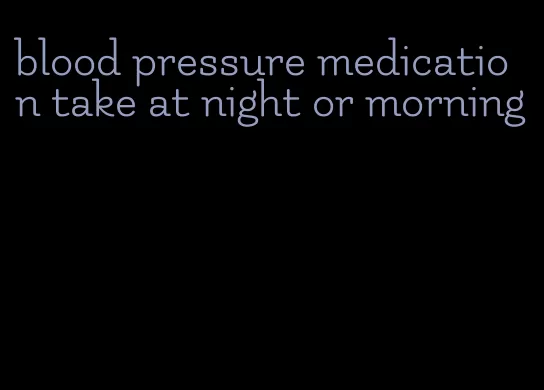 blood pressure medication take at night or morning