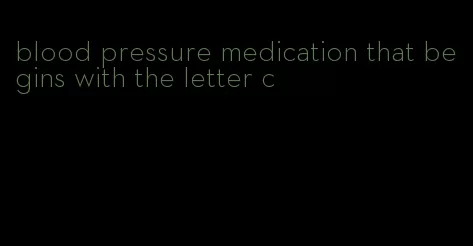 blood pressure medication that begins with the letter c