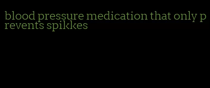 blood pressure medication that only prevents spikkes