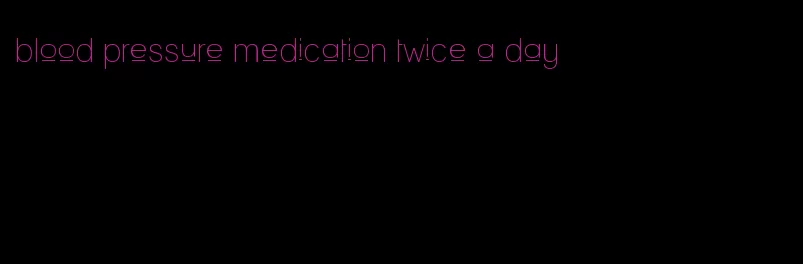 blood pressure medication twice a day