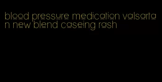 blood pressure medication valsartan new blend caseing rash