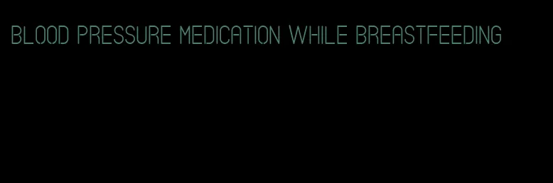 blood pressure medication while breastfeeding