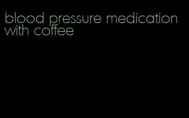 blood pressure medication with coffee